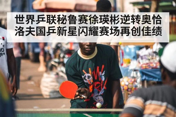 世界乒联秘鲁赛徐瑛彬逆转奥恰洛夫国乒新星闪耀赛场再创佳绩