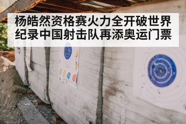杨皓然资格赛火力全开破世界纪录中国射击队再添奥运门票